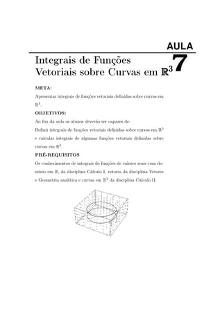 AULA

7

Integrais de Funções
Vetoriais sobre Curvas em R3
META:
Apresentar integrais de funções vetoriais deﬁnidas sobre curvas em
R3 .
OBJETIVOS:
Ao ﬁm da aula os alunos deverão ser capazes de:
Deﬁnir integrais de funções vetoriais deﬁnidas sobre curvas em R3
e calcular integrais de algumas funções vetoriais deﬁnidas sobre
curvas em R3 .
PRÉ-REQUISITOS
Os conhecimentos de integrais de funções de valores reais com domínio em R, da disciplina Cálculo I, vetores da disciplina Vetores
e Geometria analítica e curvas em R3 da disciplina Cálculo II.

 