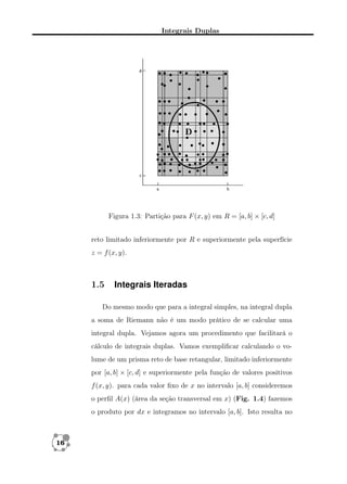 Integrais Duplas

Figura 1.3: Partição para F (x, y) em R = [a, b] × [c, d]
reto limitado inferiormente por R e superiormente pela superfície
z = f (x, y).

1.5

Integrais Iteradas

Do mesmo modo que para a integral simples, na integral dupla
a soma de Riemann não é um modo prático de se calcular uma
integral dupla. Vejamos agora um procedimento que facilitará o
cálculo de integrais duplas. Vamos exempliﬁcar calculando o volume de um prisma reto de base retangular, limitado inferiormente
por [a, b] × [c, d] e superiormente pela função de valores positivos
f (x, y). para cada valor ﬁxo de x no intervalo [a, b] consideremos
o perﬁl A(x) (área da seção transversal em x) (Fig. 1.4) fazemos
o produto por dx e integramos no intervalo [a, b]. Isto resulta no

16

 
