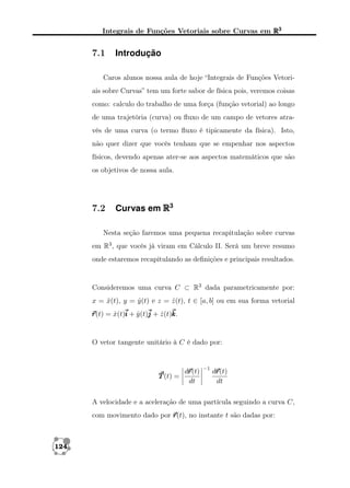 Integrais de Funções Vetoriais sobre Curvas em R3

7.1

Introdução

Caros alunos nossa aula de hoje “Integrais de Funções Vetoriais sobre Curvas” tem um forte sabor de física pois, veremos coisas
como: calculo do trabalho de uma força (função vetorial) ao longo
de uma trajetória (curva) ou ﬂuxo de um campo de vetores através de uma curva (o termo ﬂuxo é tipicamente da física). Isto,
não quer dizer que vocês tenham que se empenhar nos aspectos
físicos, devendo apenas ater-se aos aspectos matemáticos que são
os objetivos de nossa aula.

7.2

Curvas em R3

Nesta seção faremos uma pequena recapitulação sobre curvas
em R3 , que vocês já viram em Cálculo II. Será um breve resumo
onde estaremos recapitulando as deﬁnições e principais resultados.

Consideremos uma curva C ⊂ R3 dada parametricamente por:
x = x(t), y = y (t) e z = z (t), t ∈ [a, b] ou em sua forma vetorial
ˆ
ˆ
ˆ
r = x(t)i + y (t)j + z (t)k
r(t) ˆ
ˆ
ˆ k.

O vetor tangente unitário à C é dado por:

T (t) =

r
dr
r(t)
dt

−1

r
dr
r(t)
dt

A velocidade e a aceleração de uma partícula seguindo a curva C,
com movimento dado por r
r(t), no instante t são dadas por:

124

 