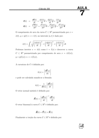 AULA

Cálculo III

7
r
dr
r(t)
dˆ(t)
x
dˆ(t)
y
z (t)
ˆ
=
i+
j+
k
dt
dt
dt
dt
d2 x(t)
ˆ
d2 y (t)
ˆ
d2 z (t)
ˆ
d2r
r(t)
=
i+
j+
k
2
2
2
dt
dt
dt
dt2

v
v(t) =
a
a(t) =

O comprimento de arco da curva C ⊂ R3 parametrizada por x =
x(t), y = y (t) e z = z (t), no intervalo [a, t] é dado por:
ˆ
ˆ
ˆ
t

s(t) =
ˆ
a

dˆ(t)
x
dt

2

dˆ(t)
y
dt

+

2

+

dˆ(t)
z
dt

2

dt

ˆ
Podemos inverter s = s(t) como t = t(s) e descrever a curva
ˆ
C ⊂ R3 parametrizada por comprimento de arco x = x(t(s)),
ˆ ˆ
y = y (t(s)) e z = z (t(s)).
ˆˆ
ˆˆ

A curvatura de C é deﬁnida por:

k(s) =

dT (s)
ds

e pode ser calculada usando-se a fórmula:

k(t) =

1
dT (t)
v
|v
v(t)| dt

O vetor normal unitário é deﬁnido por:
dT (t)
N (t) =
dt

−1

dT (t)
dt

O vetor binormal à curva C ⊂ R3 é deﬁnido por:

B
B(t) = T (t) × N (t)
Finalmente a torção da curva C ⊂ R3 é deﬁnida por:

125

 