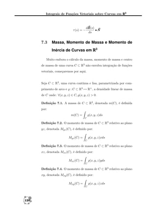 Integrais de Funções Vetoriais sobre Curvas em R3

τ (s) = −

7.3

dB
B(s)
•N
ds

Massa, Momento de Massa e Momento de
Inércia de Curvas em R3

Muito embora o cálculo da massa, momento de massa e centro
de massa de uma curva C ⊂ R3 não envolva integração de funções
vetoriais, começaremos por aqui.

Seja C ⊂ R3 , uma curva contínua e lisa, parametrizada por comprimento de arco e

: C ⊂ R3 → R+ , a densidade linear de massa

de C onde: ∀(x, y, z) ∈ C, (x, y, z) > 0.
Deﬁnição 7.1. A massa de C ⊂ R3 , denotada m(C), é deﬁnida
por:
m(C) =

(x, y, z)ds
C

Deﬁnição 7.2. O momento de massa de C ⊂ R3 relativo ao plano
yz, denotada Myz (C), é deﬁnido por:
Myz (C) =

(x, y, z)xds
C

Deﬁnição 7.3. O momento de massa de C ⊂ R3 relativo ao plano
xz, denotada Mxz (C), é deﬁnido por:
Mxz (C) =

(x, y, z)yds
C

Deﬁnição 7.4. O momento de massa de C ⊂ R3 relativo ao plano
xy, denotada Mxy (C), é deﬁnido por:
Mxy (C) =

(x, y, z)zds
C

126

 