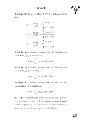 Cálculo III

AULA

Deﬁnição 7.5. O centro de Massa de C ⊂ R3 é dado por (¯, y , z ),
x ¯ ¯

7

onde:

x =
¯

Myz (C)
=
m(C)

(x, y, z)xds
C

(x, y, z)ds
C

y =
¯

Mxz (C)
=
m(C)

(x, y, z)yds
C

(x, y, z)ds
C

z =
¯

Mxy (C)
=
m(C)

(x, y, z)zds
C

(x, y, z)ds
C

Deﬁnição 7.6. O momento de inércia de C ⊂ R3 relativo ao eixo
x, denotada Ix (C), é deﬁnido por:
(x, y, z)(y 2 + z 2 )ds

Ix (C) =
C

Deﬁnição 7.7. O momento de inércia de C ⊂ R3 relativo ao eixo
y, denotada Iy (C), é deﬁnido por:
(x, y, z)(x2 + z 2 )ds

Iy (C) =
C

Deﬁnição 7.8. O momento de inércia de C ⊂ R3 relativo ao eixo
z, denotada Iz (C), é deﬁnido por:
(x, y, z)(x2 + y 2 )ds

Iz (C) =
C

OBS 7.1. Se a curva C ⊂ R3 é dada parametricamente por: x =
x(t), y = y (t) e z = z (t), t ∈ [a, b], a massa, momento de massa
ˆ
ˆ
ˆ
relativo aos planos yz, xz e xy, momento de inércia relativo aos
eixos x, y e z respectivamente pode ser calculados por:

127

 