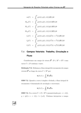 Integrais de Funções Vetoriais sobre Curvas em R3

b

v
(ˆ(t), y (t), z (t))|v
x
ˆ
ˆ
v(t)|dt

m(C) =
a
b

(ˆ(t), y (t), z (t))ˆ(t)|v
x
ˆ
ˆ x v
v(t)|dt

Myz (C) =
a
b

(ˆ(t), y (t), z (t))ˆ(t)|v
x
ˆ
ˆ y v
v(t)|dt

Mxz (C) =
a
b

(ˆ(t), y (t), z (t))ˆ(t)|v
x
ˆ
ˆ z v
v(t)|dt

Mxy (C) =
a
b

v
(ˆ(t), y (t), z (t))(ˆ2 (t) + z 2 (t))|v
x
ˆ
ˆ
y
ˆ
v(t)|dt

Ix (C) =
a
b

v
(ˆ(t), y (t), z (t))(ˆ2 (t) + z 2 (t))|v
x
ˆ
ˆ
x
ˆ
v(t)|dt

Iy (C) =
a
b

v
(ˆ(t), y (t), z (t))(ˆ2 (t) + y 2 (t))|v
x
ˆ
ˆ
x
ˆ
v(t)|dt

Iz (C) =
a

7.4

Campos Vetoriais: Trabalho, Circulação e
Fluxo

Consideremos um campo de vetores F : D ⊂ R3 → R3 e uma
curva C ⊂ D contínua e suave.
Deﬁnição 7.9. Deﬁnimos o ﬂuxo integral de escoamento do campo
vetorial F ao longo da curva C ⊂ R3 por:
F • T ds

Φ(F, C) =
C

OBS 7.2. Quando a curva é simples e fechada, o ﬂuxo integral de
escoamento é denominado de circulação e escrevemos:
F • T ds

Φ(F, C) =
C

OBS 7.3. Se a curva C ⊂ D ⊂ R3 é parametrizada por: x = x(t),
ˆ
y = y (t) e z = z (t), t ∈ [a, b]. Podemos interpretar o campo
ˆ
ˆ

128

 