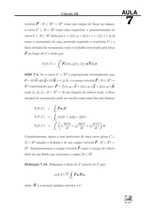 Cálculo III

AULA

vetorial F : D ⊂ R3 → R3 como um campo de força no espaço,

7

a curva C ⊂ D ⊂ R3 como uma trajetória, a parametrização da
curva C ⊂ D ⊂ R3 dada por x = x(t), y = y (t) e z = z (t), t ∈ [a, b]
ˆ
ˆ
ˆ
como o movimento de uma partícula seguindo a trajetória C e o
ﬂuxo integral de escoamento como o trabalho executado pela força
F ao longo de C e dado por:
b

F (ˆ(t), y (t), z (t)) • T (t)dt
x
ˆ
ˆ

T (F, C) =
a

OBS 7.4. Se a curva C ⊂ R3 é representada vetorialmente por:
r = x(t)i y (t)j z (t)k t ∈ [a, b], e o campo vetorial F : D ⊂ R3 →
ˆ i+ˆ j+ˆ k,
R3 representado por: F = f1 (x, y, z)i + f2 (x, y, z)j + f3 (x, y, z)k
k,
onde f1 , f2 , f3 : D ⊂ R3 → R são funções de valores reais, o ﬂuxo
integral de escoamento pode ser escrito como uma das três formas:
r
F • dr

T (F, C) =
C

T (F, C) =

(f1 dx + f2 dy + f3 dz)
C
b

T (F, C) =

f1
a

dˆ(t)
y
dˆ(t)
z
dˆ(t)
x
+ f2
+ f3
dt
dt
dt

dt

Consideraremos, agora o caso particular de uma curva plana C ⊂
D ⊂ R2 simples e fechada e de um campo vetorial F : D ⊂ R2 →
R2 . Interpretaremos o campo vetorial F como o campo de velocidade de um ﬂuido que atravessa a região D ⊂ R2 .
Deﬁnição 7.10. Deﬁnimos o ﬂuxo de F através de C por:
def

F • N ds

φ(F, C) =

C

onde: N é a normal unitária exterior a C.

129

 