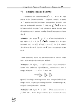 Integrais de Funções Vetoriais sobre Curvas em R3

7.5

Independência do Caminho

Consideremos um campo vetorial F : D ⊂ R3 → R3 , dois
pontos A, B ∈ D e um caminho C ⊂ D ligando o ponto A ao ponto
B. O trabalho realizado para mover uma partícula do ponto A ao
B

F • dr de modo

ponto B ao longo da trajetória C, dado por
A

geral depende do caminho C que liga os dois pontos. Porém, para
alguns campos vetoriais este trabalho depende apenas dos pontos
A e B.
Deﬁnição 7.11. Sejam F : D ⊂ R3 → R3 um campo vetorial e
B

dois pontos A, B ∈ D. Se

F • dr é a mesma ∀C ⊂ D paraA

metrizada por: x = x(t), y = y (t) e z = z (t), t ∈ [a, b] tal que
ˆ
ˆ
ˆ
A = C(a) e B = C(b) dizemos que F é um campo conservativo
em D.

Vamos em seguida deﬁnir um operador diferencial vetorial muito
importante denominado gradiente, A saber:
Deﬁnição 7.12. Sejam f : D ⊂ R3 → R uma função derivável de
valores reais. Deﬁnimos o gradiente de f , denotado
campo vetorial

f , como o

f : D ⊂ R3 → R3 dado por:
def

f =

∂f
∂f
∂f
i+
j+
k
∂x
∂y
∂z

Quando um campo vetorial pode ser dado pelo gradiente de um
campo escalar, dizemos que o campo escalar é uma função potencial para o campo vetorial. A saber:
Deﬁnição 7.13. Sejam F : D ⊂ R3 → R3 um campo vetorial e
f : D ⊂ R3 → R uma função derivável de valores reais tais que

130

 
