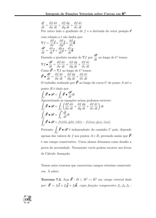 Integrais de Funções Vetoriais sobre Curvas em R3
df
x
y
z
∂f dˆ ∂f dˆ ∂f dˆ
=
+
+
dt
∂x dt
∂y dt
∂z dt
Por outro lado o gradiente de f e a derivada do vetor posição r
com relação a t são dados por:
∂f
∂f
∂f
f=
i+
j+
k
∂x
∂y
∂z
r
dˆ
x
dˆ
y
dˆ
z
dr
=
i+ j+ k
dt
dt
dt
dt

r
dr
Fazendo o produto escalar de f por
ao longo de C temos:
dt
r
x
y
z
∂f dˆ ∂f dˆ ∂f dˆ
dr
=
+
+
f•
dt
∂x dt
∂y dt
∂z dt
Como F = f ao longo de C temos:
r
dr
∂f dˆ ∂f dˆ ∂f dˆ
x
y
z
F •
=
+
+
dt
∂x dt
∂y dt
∂z dt
O trabalho realizado por F ao longo da curva C do ponto A até o
ponto B é dado por:
r
dr
r
F • dr =
F • dt
dt
C
C
Aproveitando as equações acima podemos escrever:
∂f dˆ ∂f dˆ ∂f dˆ
x
y
z
r
F • dr =
+
+
dt
∂x dt
∂y dt
∂z dt
C
C
b
df
r
F • dr =
dt
C
a dt
F • dr = f (ˆ(b), y (b), z (b)) − f (ˆ(a), y (a), z (a))
r
x
ˆ
ˆ
x
ˆ
ˆ
C

r
F • dr é independente do caminho C pois, depende

Portanto
C

apenas dos valores de f nos pontos A e B, provando assim que F
é um campo conservativo. Caros alunos deixamos como desaﬁo a
prova da necessidade. Novamente vocês podem recorrer aos livros
de Cálculo Avançado.

Temos outro teorema que caracteriza campos vetoriais conservativos. A saber:
Teorema 7.2. Seja F : D ⊂ R3 → R3 um campo vetorial dado
por: F = f1i + f2j + f3k cujas funções componentes f1 , f2 , f3 :
k,

132

 