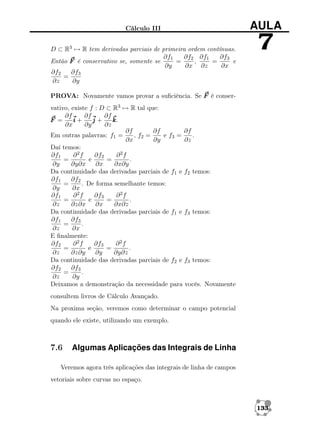 Cálculo III
D ⊂ R3 → R tem derivadas parciais de primeira ordem contínuas.
∂f1
∂f2 ∂f1
∂f3
Então F é conservativo se, somente se
=
,
=
e
∂y
∂x ∂z
∂x
∂f2
∂f3
=
∂z
∂y

AULA

7

PROVA: Novamente vamos provar a suﬁciência. Se F é conservativo, existe f : D ⊂ R3 → R tal que:
∂f
∂f
∂f
F =
i+
j+
k
k.
∂x
∂y
∂z
∂f
∂f
∂f
Em outras palavras: f1 =
, f2 =
e f3 =
.
∂x
∂y
∂z
Daí temos:
∂2f
∂f2
∂2f
∂f1
=
e
=
.
∂y
∂y∂x
∂x
∂x∂y
Da continuidade das derivadas parciais de f1 e f2 temos:
∂f1
∂f2
=
. De forma semelhante temos:
∂y
∂x
∂2f
∂f3
∂2f
∂f1
=
e
=
.
∂z
∂z∂x
∂x
∂x∂z
Da continuidade das derivadas parciais de f1 e f3 temos:
∂f1
∂f3
=
.
∂z
∂x
E ﬁnalmente:
∂2f
∂f3
∂2f
∂f2
=
e
=
.
∂z
∂z∂y
∂y
∂y∂z
Da continuidade das derivadas parciais de f2 e f3 temos:
∂f2
∂f3
=
.
∂z
∂y
Deixamos a demonstração da necessidade para vocês. Novamente
consultem livros de Cálculo Avançado.
Na proxima seção, veremos como determinar o campo potencial
quando ele existe, utilizando um exemplo.

7.6

Algumas Aplicações das Integrais de Linha

Veremos agora três aplicações das integrais de linha de campos
vetoriais sobre curvas no espaço.

133

 