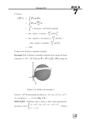 Cálculo III

AULA

7

C temos:
r
F (t) • dr
r(t)

T (F , C) =
C

F (t) •

=

C
4π

r
dr
r(t)
dt
dt

(−bat sin(t) + ba2 sin(t) cos(t))dt

=
0

4π
ba2
sin2 (t)
2
0
ba2
sin2 (4π) −
= ba(− sin(4π) + 4π cos(4π)) +
2
ba2
sin2 (0))
−(ba(− sin(0) + 0 cos(0)) +
2
= 4πba

= ba(− sin(t) + t cos(t)) +

E agora sem demora o segundo exemplo.
Exemplo 7.2. Calcular o trabalho realizado pelo campo de força
constante F : R3 → R3 dado por F = Ki + Kyj + Kk ao longo da

Figura 7.2: Gráﬁco do exemplo 2
curva C ⊂ R3 da intersecção da esfera (x−a)2 +(y−a)2 +(z−a)2 =
a2 e do plano x − z = 0 (ver Fig. 7.2 ).
SOLUÇÃO: Primeira coisa a fazer é obter uma parametriza
 (x − a)2 + (y − a)2 + (z − a)2 = a2
ção para a curva
. Como a
 x−z =0

135

 