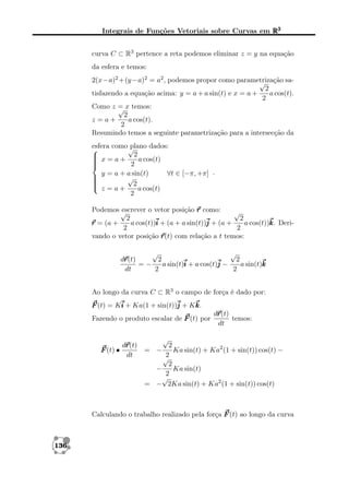 Integrais de Funções Vetoriais sobre Curvas em R3
curva C ⊂ R3 pertence a reta podemos eliminar z = y na equação
da esfera e temos:
2(x−a)2 +(y −a)2 = a2 , podemos propor como parametrização sa√
2
tisfazendo a equação acima: y = a + a sin(t) e x = a +
a cos(t).
2
Como z = x temos:
√
2
z =a+
a cos(t).
2
Resumindo temos a seguinte parametrização para a intersecção da
esfera como √
plano dados:

 x = a + 2 a cos(t)



2

y = a + a sin(t)
∀t ∈ [−π, +π] .

√



 z = a + 2 a cos(t)
2
Podemos √
escrever o vetor posição r como:
√
2
2
a cos(t))i + (a + a sin(t))j + (a +
a cos(t))k Derik.
r = (a +
2
2
vando o vetor posição r
r(t) com relação a t temos:
√
√
r
dr
r(t)
2
2
=−
a sin(t)i + a cos(t)j −
a sin(t)k
dt
2
2
Ao longo da curva C ⊂ R3 o campo de força é dado por:
F (t) = Ki + Ka(1 + sin(t))j + Kk
k.
Fazendo o produto escalar de F (t) por

r
dr
r(t)
F (t) •
dt

r
dr
r(t)
temos:
dt

√

2
Ka sin(t) + Ka2 (1 + sin(t)) cos(t) −
2
√
2
Ka sin(t)
−
2
√
= − 2Ka sin(t) + Ka2 (1 + sin(t)) cos(t)

= −

Calculando o trabalho realizado pela força F (t) ao longo da curva

136

 