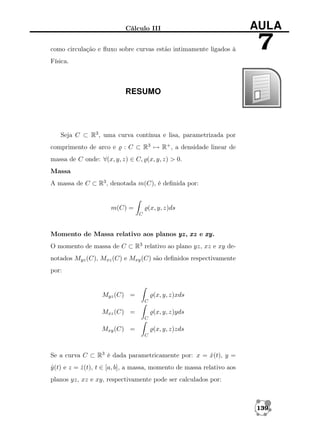 Cálculo III

AULA

como circulação e ﬂuxo sobre curvas estão intimamente ligados à

7

Física.

RESUMO

Seja C ⊂ R3 , uma curva contínua e lisa, parametrizada por
comprimento de arco e

: C ⊂ R3 → R+ , a densidade linear de

massa de C onde: ∀(x, y, z) ∈ C, (x, y, z) > 0.
Massa
A massa de C ⊂ R3 , denotada m(C), é deﬁnida por:

m(C) =

(x, y, z)ds
C

Momento de Massa relativo aos planos yz xz e xy
yz,
xy.
O momento de massa de C ⊂ R3 relativo ao plano yz, xz e xy denotados Myz (C), Mxz (C) e Mxy (C) são deﬁnidos respectivamente
por:

Myz (C) =

(x, y, z)xds
C

Mxz (C) =

(x, y, z)yds
C

Mxy (C) =

(x, y, z)zds
C

Se a curva C ⊂ R3 é dada parametricamente por: x = x(t), y =
ˆ
y (t) e z = z (t), t ∈ [a, b], a massa, momento de massa relativo aos
ˆ
ˆ
planos yz, xz e xy, respectivamente pode ser calculados por:

139

 