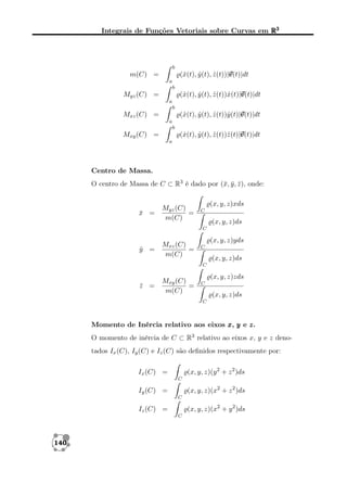 Integrais de Funções Vetoriais sobre Curvas em R3

b

v
(ˆ(t), y (t), z (t))|v
x
ˆ
ˆ
v(t)|dt

m(C) =
a
b

(ˆ(t), y (t), z (t))ˆ(t)|v
x
ˆ
ˆ x v
v(t)|dt

Myz (C) =
a
b

(ˆ(t), y (t), z (t))ˆ(t)|v
x
ˆ
ˆ y v
v(t)|dt

Mxz (C) =
a
b

(ˆ(t), y (t), z (t))ˆ(t)|v
x
ˆ
ˆ z v
v(t)|dt

Mxy (C) =
a

Centro de Massa.
O centro de Massa de C ⊂ R3 é dado por (¯, y , z ), onde:
x ¯ ¯

x =
¯

Myz (C)
=
m(C)

(x, y, z)xds
C

(x, y, z)ds
C

y =
¯

Mxz (C)
=
m(C)

(x, y, z)yds
C

(x, y, z)ds
C

z =
¯

Mxy (C)
=
m(C)

(x, y, z)zds
C

(x, y, z)ds
C

Momento de Inércia relativo aos eixos x , y e z .
O momento de inércia de C ⊂ R3 relativo ao eixos x, y e z denotados Ix (C), Iy (C) e Iz (C) são deﬁnidos respectivamente por:
(x, y, z)(y 2 + z 2 )ds

Ix (C) =
C

(x, y, z)(x2 + z 2 )ds

Iy (C) =
C

(x, y, z)(x2 + y 2 )ds

Iz (C) =
C

140

 