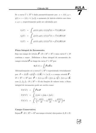 Cálculo III

AULA

Se a curva C ⊂ R3 é dada parametricamente por: x = x(t), y =
ˆ

7

y (t) e z = z (t), t ∈ [a, b], o momento de inércia relativo aos eixos
ˆ
ˆ
x, y e z, respectivamente pode ser calculados por:

b

v
(ˆ(t), y (t), z (t))(ˆ2 (t) + z 2 (t))|v
x
ˆ
ˆ
y
ˆ
v(t)|dt

Ix (C) =
a
b

v
(ˆ(t), y (t), z (t))(ˆ2 (t) + z 2 (t))|v
x
ˆ
ˆ
x
ˆ
v(t)|dt

Iy (C) =
a
b

v
(ˆ(t), y (t), z (t))(ˆ2 (t) + y 2 (t))|v
x
ˆ
ˆ
x
ˆ
v(t)|dt

Iz (C) =
a

Fluxo Integral de Escoamento.
Seja um campo de vetores F : D ⊂ R3 → R3 e uma curva C ⊂ D
contínua e suave. Deﬁnimos o ﬂuxo integral de escoamento do
campo vetorial F ao longo da curva C ⊂ R3 por:
F • T ds

Φ(F, C) =
C

Alternativamente se a curva C ⊂ R3 é representada vetorialmente
por: r = x(t)i + y (t)j + z (t)k t ∈ [a, b] e o campo vetorial F :
ˆ
ˆ
ˆ k,
D ⊂ R3 → R3 por: F = f1 (x, y, z)i + f2 (x, y, z)j + f3 (x, y, z)k
k,
com f1 , f2 , f3 : D ⊂ R3 → R são funções de valores reais, o ﬂuxo
integral de escoamento pode ser escrito como:
r
F • dr

T (F, C) =
C

T (F, C) =

(f1 dx + f2 dy + f3 dz)
C
b

T (F, C) =

f1
a

dˆ(t)
x
dˆ(t)
y
dˆ(t)
z
+ f2
+ f3
dt
dt
dt

dt

Campo Conservativo.
Sejam F : D ⊂ R3 → R3 um campo vetorial, dois pontos A, B ∈ D.

141

 