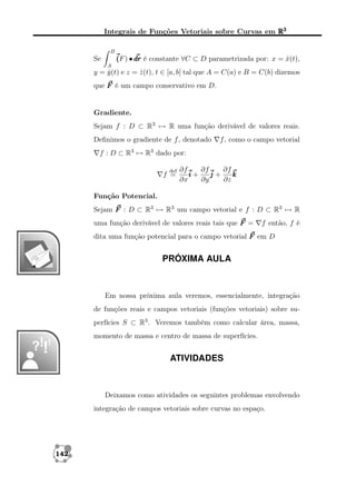 Integrais de Funções Vetoriais sobre Curvas em R3
B

( ) • dr é constante ∀C ⊂ D parametrizada por: x = x(t),
(F
ˆ

Se
A

y = y (t) e z = z (t), t ∈ [a, b] tal que A = C(a) e B = C(b) dizemos
ˆ
ˆ
que F é um campo conservativo em D.

Gradiente.
Sejam f : D ⊂ R3 → R uma função derivável de valores reais.
Deﬁnimos o gradiente de f , denotado

f , como o campo vetorial

f : D ⊂ R3 → R3 dado por:
def

f =

∂f
∂f
∂f
i+
j+
k
∂x
∂y
∂z

Função Potencial.
Sejam F : D ⊂ R3 → R3 um campo vetorial e f : D ⊂ R3 → R
uma função derivável de valores reais tais que F =

f então, f é

dita uma função potencial para o campo vetorial F em D

PRÓXIMA AULA

Em nossa próxima aula veremos, essencialmente, integração
de funções reais e campos vetoriais (funções vetoriais) sobre superfícies S ⊂ R3 . Veremos também como calcular área, massa,
momento de massa e centro de massa de superfícies.

ATIVIDADES

Deixamos como atividades os seguintes problemas envolvendo
integração de campos vetoriais sobre curvas no espaço.

142

 