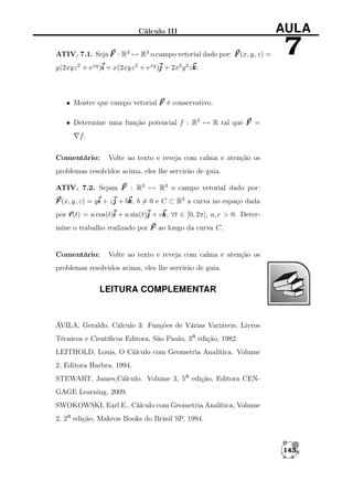 Cálculo III
ATIV. 7.1. Seja F : R3 → R3 o campo vetorial dado por: F (x, y, z) =

AULA

7

y(2xyz 2 + exy )i + x(2xyz 2 + exy )j + 2x2 y 2 zk
k:

• Mostre que campo vetorial F é conservativo.
• Determine uma função potencial f : R3 → R tal que F =
f.
Comentário:

Volte ao texto e reveja com calma e atenção os

problemas resolvidos acima, eles lhe servirão de guia.
ATIV. 7.2. Sejam F : R3 → R3 o campo vetorial dado por:
F (x, y, z) = yi + zj + bk b = 0 e C ⊂ R3 a curva no espaço dada
k,
por r
r(t) = a cos(t)i + a sin(t)j + ck ∀t ∈ [0, 2π], a, c > 0. Deterk,
mine o trabalho realizado por F ao longo da curva C.

Comentário:

Volte ao texto e reveja com calma e atenção os

problemas resolvidos acima, eles lhe servirão de guia.

LEITURA COMPLEMENTAR

ÁVILA, Geraldo, Cálculo 3: Funções de Várias Variáveis, Livros
Técnicos e Cientíﬁcos Editora, São Paulo, 3a edição, 1982.
LEITHOLD, Louis, O Cálculo com Geometria Analítica. Volume
2, Editora Harbra, 1994.
STEWART, James,Cálculo. Volume 3, 5a edição, Editora CENGAGE Learning, 2009.
SWOKOWSKI, Earl E., Cálculo com Geometria Analítica, Volume
2, 2a edição, Makron Books do Brásil SP, 1994.

143

 