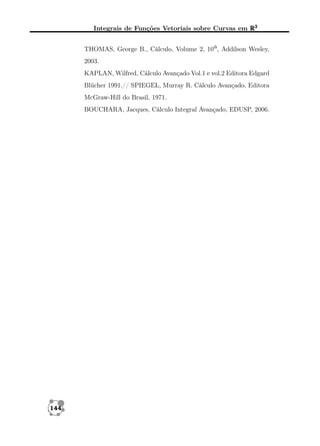 Integrais de Funções Vetoriais sobre Curvas em R3
THOMAS, George B., Cálculo, Volume 2, 10a, Addilson Wesley,
2003.
KAPLAN, Wilfred, Cálculo Avançado Vol.1 e vol.2 Editora Edgard
Blücher 1991.// SPIEGEL, Murray R. Cálculo Avançado, Editora
McGraw-Hill do Brasil, 1971.
BOUCHARA, Jacques, Cálculo Integral Avançado, EDUSP, 2006.

144

 
