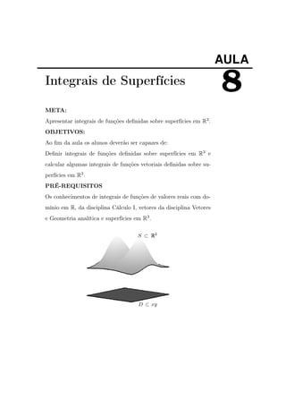 AULA

Integrais de Superfícies
META:
Apresentar integrais de funções deﬁnidas sobre superfícies em R3 .
OBJETIVOS:
Ao ﬁm da aula os alunos deverão ser capazes de:
Deﬁnir integrais de funções deﬁnidas sobre superfícies em R3 e
calcular algumas integrais de funções vetoriais deﬁnidas sobre superfícies em R3 .
PRÉ-REQUISITOS
Os conhecimentos de integrais de funções de valores reais com domínio em R, da disciplina Cálculo I, vetores da disciplina Vetores
e Geometria analítica e superfícies em R3 .

8

 