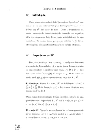 Integrais de Superfícies

8.1

Introdução

Caros alunos nossa aula de hoje “Integrais de Superfícies” tem,
como a nossa aula anterior “Integrais de Funções Vetoriais sobre
Curvas em R3 ”, um sabor de física. Desde a determinação da
massa, momento de massa e centro de massa de uma superfície
até a determinação do ﬂuxo de um campo vetorial através de uma
superfície. Da mesma forma que na aula anterior, vocês devem
ater-se apenas aos aspectos matemáticos da matéria abordada.

8.2

Superfícies em R3

Bom, vamos começar, bem do começo, com algumas formas de
representação de superfícies. A primeira forma de representação
de uma superfície é considerar uma função f : D ⊂ R3 → R e
tomar um ponto c ∈ Img(f ) da imagem de f . Desta forma, de
modo geral, f (x, y, z) = c representa uma superfície S ⊂ R3 .
Exemplo 8.1. Sejam a, b, c > 0 e f : R3 → R dada por: f (x, y, z) =
x2 y 2 z 2
+ + . Desta forma f (x, y, z) = d representa elipsóides para
a2 b2 c2
valores positivos de d.
Outra forma de representação de uma superfície é através de uma
parametrização. Representar S ⊂ R3 por: x = x(u, v), y = y (u, v)
ˆ
ˆ
e z = z (u, v), ∀(u, v) ∈ [a, b] × [c, d].
ˆ
Exemplo 8.2. Tomando o exemplo anterior podemos parametri√
√
zar os elipsóides por: x = a d cos(u) cos(v), y = b d sin(u) cos(v)
√
e z = c d sin(v), ∀(u, v) ∈ [−π, +π] × [−π, +π].

146

 