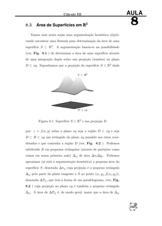 Cálculo III

8.3

Área de Superfícies em R3

AULA

8

Vamos usar nesta seção uma argumentação heurística objetivando encontrar uma fórmula para determinação da área de uma
superfície S ⊂ R3 . A argumentação baseia-se na possibilidade
(ver, Fig. 8.1 ) de determinar a área de uma superfície através
de uma integração dupla sobre sua projeção (sombra) no plano
D ⊂ xy. Suponhamos que a projeção da superfície S ⊂ R3 dada

Figura 8.1: Superfície S ⊂ R3 e sua projeção D
por: z = f (x, y) sobre o plano xy seja a região D ⊂ xy e seja
D ⊂ R ⊂ xy um retângulo do plano xy paralelo aos eixos coordenados e que contenha a região D (ver, Fig. 8.2 ). Podemos
subdividir R em pequenos retângulos (através de partições como
vimos em nossa primeira aula) ∆ij de área ∆xi ∆yj . Podemos
aproximar (ai está a argumentação heurística) a pequena área da
superfície S, denotada ∆σij cuja projeção é o pequeno retângulo
∆ij pela parte do plano tangente a S no ponto (xi , yj , f (xi , yj )),
denotada ∆Pij , que tem a forma de um paralelogramo, (ver, Fig.
8.2 ) cuja projeção no plano xy é também o pequeno retângulo
∆ij . A área de ∆Pij é, de modo geral, maior que a área de ∆ij

147

 
