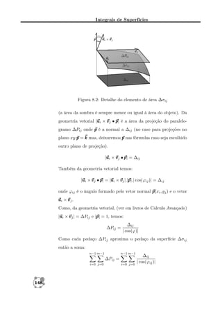 Integrais de Superfícies

Figura 8.2: Detalhe do elemento de área ∆σij
(a área da sombra é sempre menor ou igual à área do objeto). Da
u
geometria vetorial |u i × v j • p é a área da projeção do paralelop|
gramo ∆Pij onde p é a normal a ∆ij (no caso para projeções no
plano xy p = k mas, deixaremos p nas fórmulas caso seja escolhido
outro plano de projeção).
u
|u i × v j • p = ∆ij
p|
Também da geometria vetorial temos:
u
u
p
|u i × v j • p = |u i × v j |.|p cos(ϕij )| = ∆ij
p|
p|.|
onde ϕij é o ângulo formado pelo vetor normal p i , yj ) e o vetor
p(x
ui × v j .
Como, da geometria vetorial, (ver em livros de Cálculo Avançado)
u
p
|u i × v j | = ∆Pij e |p = 1, temos:
p|
∆Pij =

∆ij
| cos(ϕ)|

Como cada pedaço ∆Pij aproxima o pedaço da superfície ∆σij
então a soma:
n−1 m−1

n−1 m−1

∆Pij =
i=0 j=0

148

i=0 j=0

∆ij
| cos(ϕij )|

 