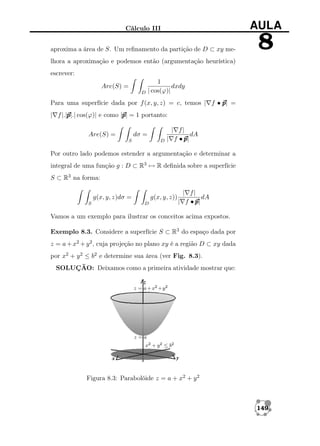 Cálculo III

AULA

aproxima a área de S. Um reﬁnamento da partição de D ⊂ xy me-

8

lhora a aproximação e podemos então (argumentação heurística)
escrever:
Are(S) =
D

1
dxdy
| cos(ϕ)|

Para uma superfície dada por f (x, y, z) = c, temos | f • p =
p|
p
p
| f |.|p cos(ϕ)| e como |p = 1 portanto:
p|.|
p|
dσ =

Are(S) =

D

S

| f|
dA
| f •p
p|

Por outro lado podemos estender a argumentação e determinar a
integral de uma função g : D ⊂ R3 → R deﬁnida sobre a superfície
S ⊂ R3 na forma:
g(x, y, z)dσ =
S

g(x, y, z))
D

| f|
dA
| f •p
p|

Vamos a um exemplo para ilustrar os conceitos acima expostos.
Exemplo 8.3. Considere a superfície S ⊂ R3 do espaço dada por
z = a + x2 + y 2 , cuja projeção no plano xy é a região D ⊂ xy dada
por x2 + y 2 ≤ b2 e determine sua área (ver Fig. 8.3).
SOLUÇÃO: Deixamos como a primeira atividade mostrar que:

Figura 8.3: Parabolóide z = a + x2 + y 2

149

 