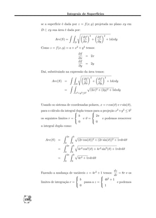 Integrais de Superfícies
se a superfície é dada por z = f (x, y) projetada no plano xy em
D ⊂ xy sua área é dada por:
∂f
∂x

Are(S) =
D

2

+

∂f
∂y

2

+ 1dxdy

Como z = f (x, y) = a + x2 + y 2 temos:
∂f
∂x
∂f
∂y

= 2x
= 2y

Daí, substituindo na expressão da área temos:
Are(S) =
D

∂f
∂x

2

+

∂f
∂y

2

+ 1dxdy

(2x)2 + (2y)2 + 1dxdy

=
x2 +y 2 ≤b2

Usando so sistema de coordenadas polares, x = r cos(ϑ) e r sin(ϑ),
para o cálculo da integral dupla temos para a projeção x2 +y 2 ≤ b2


 b
 2π
os seguintes limites r =
eϑ=
e podemos reescrever
 0
 0
a integral dupla como:

2π

b

(2r cos(ϑ))2 + (2r sin(ϑ))2 + 1rdrdϑ

Are(S) =
0

0
2π

b

4r2 cos2 (ϑ) + 4r2 sin2 (ϑ) + 1rdrdϑ

=
0

0
2π

b

4r2 + 1rdrdϑ

=
0

0

dz
Fazendo a mudança de variáveis z = 4r2 + 1 temos:
= 8r e os
dr


 b
 4b2 + 1
limites de integração r =
passa a z =
e podemos
 0
 1

150

 