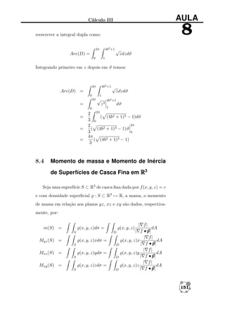 AULA

Cálculo III

8

reescrever a integral dupla como:
4b2 +1 √

2π

Are(D) =
0

zdzdϑ

1

Integrando primeiro em z depois em ϑ temos:

4b2 +1 √

2π

Are(D) =
0
2π

=

√

z3

0

=
=
=

8.4

zdzdϑ

1
4b2 +1
1

dϑ

2 2π
( (4b2 + 1)3 − 1)dϑ
3 0
2π
2
( (4b2 + 1)3 − 1)ϑ
3
0
4π
( (4b2 + 1)3 − 1)
3

Momento de massa e Momento de Inércia
de Superfícies de Casca Fina em R3

Seja uma superfície S ⊂ R3 de casca ﬁna dada por f (x, y, z) = c
e com densidade superﬁcial

: S ⊂ R3 → R, a massa, o momento

de massa em relação aos planos yz, xz e xy são dados, respectivamente, por:
m(S) =

(x, y, z)dσ =
S

Myz (S) =

D

(x, y, z)xdσ =
S

Mxz (S) =

D

(x, y, z)ydσ =
S

Mxy (S) =

D

(x, y, z)zdσ =
S

| f|
dA
| f •p
p|
| f|
(x, y, z)x
dA
| f •p
p|
| f|
dA
(x, y, z)y
| f •p
p|
| f|
(x, y, z)z
dA
| f •p
p|

(x, y, z)

D

151

 