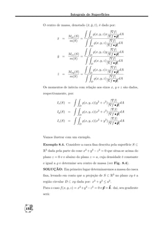 Integrais de Superfícies
O centro de massa, denotado (¯, y , z ), é dado por:
x ¯ ¯

x =
¯

Myz (S)
=
m(S)

D

D

y =
¯

Mxz (S)
=
m(S)

D

D

z =
¯

Mxy (S)
=
m(S)

| f|
dA
| f •p
p|
| f|
dA
(x, y, z)
| f •p
p|
| f|
(x, y, z)y
dA
| f •p
p|
| f|
(x, y, z)
dA
| f •p
p|
| f|
(x, y, z)z
dA
| f •p
p|
| f|
(x, y, z)
dA
| f •p
p|

(x, y, z)x

D

D

Os momentos de inércia com relação aos eixos x, y e z são dados,
respectivamente, por:
(x, y, z)(y 2 + z 2 )

Ix (S) =
D

(x, y, z)(x2 + z 2 )

Iy (S) =
D

(x, y, z)(x2 + y 2 )

Iz (S) =
D

|
|
|

| f|
dA
f •p
p|
| f|
dA
f •p
p|
| f|
dA
f •p
p|

Vamos ilustrar com um exemplo.
Exemplo 8.4. Considere a casca ﬁna descrita pela superfície S ⊂
R3 dada pela parte do cone x2 + y 2 − z 2 = 0 que situa-se acima do
plano z = 0 e e abaixo do plano z = a, cuja densidade é constante
e igual a

e determine seu centro de massa (ver Fig. 8.4).

SOLUÇÃO: Em primeiro lugar determinaremos a massa da casca
ﬁna, levando em conta que a projeção de S ⊂ R3 no plano xy é a
região circular D ⊂ xy dada por: x2 + y 2 ≤ a2 .
Para o caso f (x, y, z) = x2 +y 2 −z 2 = 0 e p = k daí, seu gradiente
k.
será:

152

 
