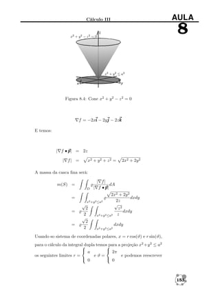 AULA

Cálculo III

8

Figura 8.4: Cone x2 + y 2 − z 2 = 0

f = −2xi − 2yj − 2zk
E temos:

| f • p = 2z
p|
| f| =

x2 + y 2 + z 2 =

2x2 + 2y 2

A massa da casca ﬁna será:
m(S) =
D

=
=
=

| f|
dA
| f •p
p|

2x2 + 2y 2
dxdy
2z
x2 +y 2 ≤a2
√
√
2
z2
dxdy
2
x2 +y 2 ≤a2 z
√
2
dxdy
2
x2 +y 2 ≤a2

Usando so sistema de coordenadas polares, x = r cos(ϑ) e r sin(ϑ),
para o cálculo da integral dupla temos para a projeção x2 +y 2 ≤ a2


 a
 2π
os seguintes limites r =
eϑ=
e podemos reescrever
 0
 0

153

 