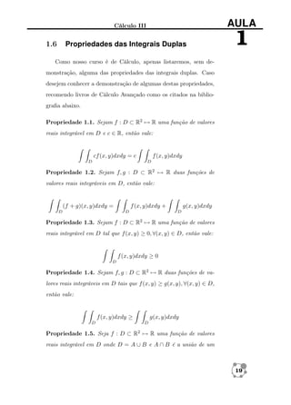 AULA

Cálculo III

1.6

Propriedades das Integrais Duplas

1

Como nosso curso é de Cálculo, apenas listaremos, sem demonstração, alguma das propriedades das integrais duplas. Caso
desejem conhecer a demonstração de algumas destas propriedades,
recomendo livros de Cálculo Avançado como os citados na bibliograﬁa abaixo.
Propriedade 1.1. Sejam f : D ⊂ R2 → R uma função de valores
reais integrável em D e c ∈ R, então vale:

cf (x, y)dxdy = c

f (x, y)dxdy
D

D

Propriedade 1.2. Sejam f, g : D ⊂ R2 → R duas funções de
valores reais integráveis em D, então vale:

(f + g)(x, y)dxdy =
D

f (x, y)dxdy +
D

g(x, y)dxdy
D

Propriedade 1.3. Sejam f : D ⊂ R2 → R uma função de valores
reais integrável em D tal que f (x, y) ≥ 0, ∀(x, y) ∈ D, então vale:

f (x, y)dxdy ≥ 0
D

Propriedade 1.4. Sejam f, g : D ⊂ R2 → R duas funções de valores reais integráveis em D tais que f (x, y) ≥ g(x, y), ∀(x, y) ∈ D,
então vale:

f (x, y)dxdy ≥
D

g(x, y)dxdy
D

Propriedade 1.5. Seja f : D ⊂ R2 → R uma função de valores
reais integrável em D onde D = A ∪ B e A ∩ B é a união de um

19

 