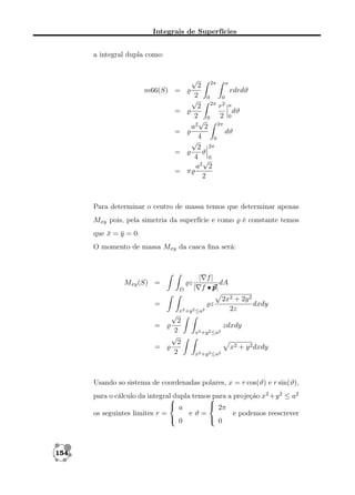 Integrais de Superfícies
a integral dupla como:

√

m66(S) =
=
=
=
=

2 2π a
rdrdϑ
2
√ 0 2π 0
2
r2 a
dϑ
2 0 2 0
√
a2 2 2π
dϑ
4
0
√
2 2π
ϑ
4 √0
a2 2
π
2

Para determinar o centro de massa temos que determinar apenas
Mxy pois, pela simetria da superfície e como

é constante temos

que x = y = 0.
¯ ¯
O momento de massa Mxy da casca ﬁna será:

Mxy (S) =

z
D

| f|
dA
| f •p
p|

=

z
√

=
=

x2 +y 2 ≤a2

2
2
√
2
2

2x2 + 2y 2
dxdy
2z
zdxdy

x2 +y 2 ≤a2

x2 + y 2 dxdy
x2 +y 2 ≤a2

Usando so sistema de coordenadas polares, x = r cos(ϑ) e r sin(ϑ),
para o cálculo da integral dupla temos para a projeção x2 +y 2 ≤ a2


 a
 2π
os seguintes limites r =
eϑ=
e podemos reescrever
 0
 0

154

 