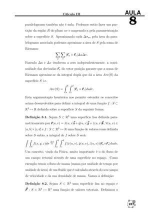 Cálculo III

AULA

paralelogramo também não é nula. Podemos então fazer um par-

8

tição da região R do plano uv e mapeando-a pela parametrização
sobre a superfície S. Aproximando cada ∆σuv pela área do paralelogramo associado podemos aproximar a área de S pela soma de
Riemann:
r
|r u × r v |∆u∆v.
u

v

Fazendo ∆u e ∆v tenderem a zero independentemente, a continuidade das derivadas r v do vetor posição garante que a soma de
Riemann aproxime-se da integral dupla que dá a área Are(S) da
superfície S i.e.
b

d

r
|r u × r v |dudv.

Are(S) =
a

c

Esta argumentação heurística nos permite estender os conceitos
acima desenvolvidos para deﬁnir a integral de uma função f : S ⊂
R3 → R deﬁnida sobre a superfície S da seguinte forma:
Deﬁnição 8.1. Sejam S ⊂ R3 uma superfície lisa deﬁnida parametricamente por r v) = x(u, v)i + y (u, v)j + z (u, v)k ∀(u, v) ∈
r(u,
ˆ
ˆ
ˆ
k,
[a, b] × [c, d] e f : S ⊂ R3 → R uma função de valores reais deﬁnida
sobre S então, a integral de f sobre S será:
b

def

d

r r
f (ˆ(u, v), y (u, v), z (u, v))|r u ×r v |dudv.
x
ˆ
ˆ

f (x, y, z)dσ =
S

a

c

Um conceito, vindo da Física, muito importante é o do ﬂuxo de
um campo vetorial através de uma superfície no espaço. Como
exemplo temos o ﬂuxo de massa (massa por unidade de tempo por
unidade de área) de um ﬂuido que é calculado através do seu campo
de velocidade e da sua densidade de massa. Vamos à deﬁnição:
Deﬁnição 8.2. Sejam S ⊂ R3 uma superfície lisa no espaço e
F : S ⊂ R3 → R3 uma função de valores vetoriais. Deﬁnimos o

157

 