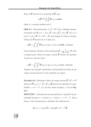 Integrais de Superfícies
ﬂuxo de F através de S, denotado φ(F ), por:
def

F (x, y, z) • n
ndσ.

φ(F ) =

S

Onde n é a normal unitária em S.
OBS 8.1. Alternativamente, se S ⊂ R3 é lisa e deﬁnida parametricamente por r v) = x(u, v)i + y (u, v)j + z (u, v)k ∀(u, v) ∈
r(u,
ˆ
ˆ
ˆ
k,
[a, b] × [c, d] e F : S ⊂ R3 → R3 uma função de valores vetoriais.
O ﬂuxo de F através de S, é dado por:
b

d

F (ˆ(u, v), y (u, v), z (u, v)) • n r u × r v |dudv.
x
ˆ
ˆ
n|r

φ(F ) =
a

c

1
r r
·(r u ×r v )
ru × rv |
|r
a integral para o ﬂuxo do campo vetorial F através da superfície

Como podemos calcular o vetor normal por n =

S pode ser reescrita como:
b

d

r
F (ˆ(u, v), y (u, v), z (u, v)) • (r u × r v )dudv.
x
ˆ
ˆ

φ(F ) =
a

c

Vejamos um exemplo envolvendo a determinação do ﬂuxo de um
campo vetorial através de uma superfície no espaço.

Exemplo 8.5. Determine o ﬂuxo do campo vetorial F : R3 → R3
dado por F (x, y, z) = zi + zj + xyk através da superfície do parabolóide z = a2 − x2 − y 2 , que ﬁca acima do plano z = 0 (ver Fig.
8.7).
SOLUÇÃO: Começaremos por parametrizar a superfície do parabolóide fazendo x = v cos(u), y = v sin(u) e z = a2 − v 2 . Desta
ˆ
ˆ
forma o vetor posição para a superfície ﬁca expresso por:

r v) = v cos(u)i + v sin(u)j + (a2 − v 2 )k
r(u,
k.

158

 