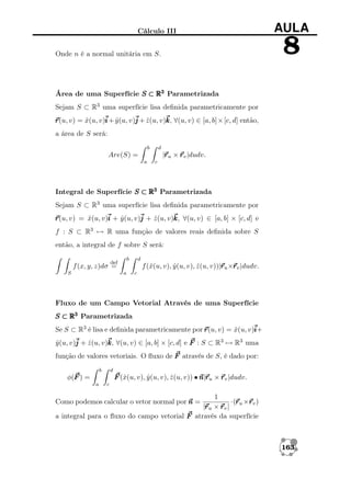 Cálculo III

AULA

8

Onde n é a normal unitária em S.

Área de uma Superfície S ⊂ R3 Parametrizada
Sejam S ⊂ R3 uma superfície lisa deﬁnida parametricamente por
r v) = x(u, v)i + y (u, v)j + z (u, v)k ∀(u, v) ∈ [a, b] × [c, d] então,
r(u,
ˆ
ˆ
ˆ
k,
a área de S será:
b

d

r
|r u × r v |dudv.

Are(S) =
a

c

Integral de Superfície S ⊂ R3 Parametrizada
Sejam S ⊂ R3 uma superfície lisa deﬁnida parametricamente por
r v) = x(u, v)i + y (u, v)j + z (u, v)k ∀(u, v) ∈ [a, b] × [c, d] e
r(u,
ˆ
ˆ
ˆ
k,
f : S ⊂ R3 → R uma função de valores reais deﬁnida sobre S
então, a integral de f sobre S será:
b

def

d

r r
f (ˆ(u, v), y (u, v), z (u, v))|r u ×r v |dudv.
x
ˆ
ˆ

f (x, y, z)dσ =
S

a

c

Fluxo de um Campo Vetorial Através de uma Superfície
S ⊂ R3 Parametrizada
Se S ⊂ R3 é lisa e deﬁnida parametricamente por r v) = x(u, v)i
r(u,
ˆ
i+
y (u, v)j + z (u, v)k ∀(u, v) ∈ [a, b] × [c, d] e F : S ⊂ R3 → R3 uma
ˆ
k,
ˆ
função de valores vetoriais. O ﬂuxo de F através de S, é dado por:
b

d

F (ˆ(u, v), y (u, v), z (u, v)) • n r u × r v |dudv.
x
ˆ
ˆ
n|r

φ(F ) =
a

c

1
r r
·(r u ×r v )
r
|r u × r v |
a integral para o ﬂuxo do campo vetorial F através da superfície
Como podemos calcular o vetor normal por n =

163

 
