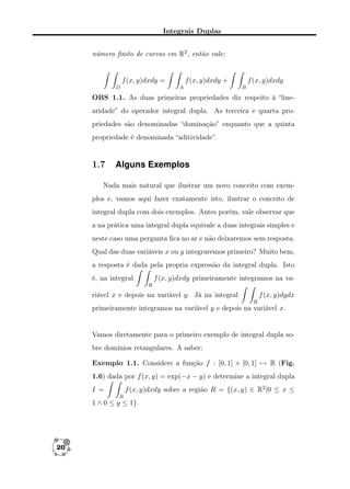 Integrais Duplas
número ﬁnito de curvas em R2 , então vale:

f (x, y)dxdy =
D

f (x, y)dxdy +
A

f (x, y)dxdy
B

OBS 1.1. As duas primeiras propriedades diz respeito à “linearidade” do operador integral dupla. As terceira e quarta propriedades são denominadas “dominação” enquanto que a quinta
propriedade é denominada “aditividade”.

1.7

Alguns Exemplos

Nada mais natural que ilustrar um novo conceito com exemplos e, vamos aqui fazer exatamente isto, ilustrar o conceito de
integral dupla com dois exemplos. Antes porém, vale observar que
a na prática uma integral dupla equivale a duas integrais simples e
neste caso uma pergunta ﬁca no ar e não deixaremos sem resposta.
Qual das duas variáveis x ou y integraremos primeiro? Muito bem,
a resposta é dada pela propria expressão da integral dupla. Isto
f (x, y)dxdy primeiramente integramos na va-

é, na integral
R

f (x, y)dydx

riável x e depois na variável y. Já na integral
R

primeiramente integramos na variável y e depois na variável x.

Vamos diretamente para o primeiro exemplo de integral dupla sobre domínios retangulares. A saber:
Exemplo 1.1. Considere a função f : [0, 1] × [0, 1] → R (Fig.
1.6) dada por f (x, y) = exp(−x − y) e determine a integral dupla
f (x, y)dxdy sobre a região R = {(x, y) ∈ R2 |0 ≤ x ≤

I =
R

1 ∧ 0 ≤ y ≤ 1}.

20

 