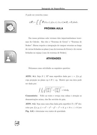 Integrais de Superfícies
S pode ser reescrita como:
b

d

r
F (ˆ(u, v), y (u, v), z (u, v)) • (r u × r v )dudv.
x
ˆ
ˆ

φ(F ) =
a

c

PRÓXIMA AULA

Em nossa próxima aula veremos dois importantíssimos teoremas do Cálculo. São eles o “Teorema de Green” e “Teorema de
Stokes”. Dizem respeito a integração de campos vetoriais ao longo
de curvas fechadas no plano (caso do teorema de Green) e de curvas
fechadas no espaço (caso do teorema de Stokes).

ATIVIDADES

Deixamos como atividades as seguintes questões:

ATIV. 8.1. Seja S ⊂ R3 uma superfície dada por z = f (x, y)
cuja projeção no plano xy é D ⊂ xy. Mostre que sua área pode
ser dada por:

D

Comentário:

∂f
∂x

2

+

∂f
∂y

2

+ 1dxdy

Volte ao texto e reveja com calma e atenção as

demonstrações acima, elas lhe servirão de guia.
ATIV. 8.2. Seja uma casca ﬁna dada pela superfície S ⊂ R3 descrita por f (x, y, z) = a2 − x2 − y 2 − z 2 = 0, y < 0 e z > 0 (ver
Fig. 8.8) e determine seu centro de gravidade.

164

 