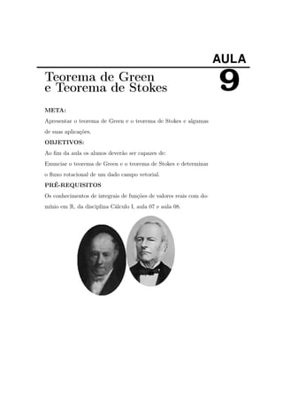 AULA

Teorema de Green
e Teorema de Stokes
META:
Apresentar o teorema de Green e o teorema de Stokes e algumas
de suas aplicações.
OBJETIVOS:
Ao ﬁm da aula os alunos deverão ser capazes de:
Enunciar o teorema de Green e o teorema de Stokes e determinar
o ﬂuxo rotacional de um dado campo vetorial.
PRÉ-REQUISITOS
Os conhecimentos de integrais de funções de valores reais com domínio em R, da disciplina Cálculo I, aula 07 e aula 08.

9

 