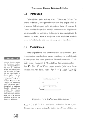 Teorema de Green e Teorema de Stokes

9.1

Introdução

Caros alunos, nosso tema de hoje: “Teorema de Green e Teorema de Stokes", visa apresentar dois dos mais importantes teoremas do Cálculo, envolvendo integrais de linha. O teorema de
Green, converte integrais de linha de curvas fechadas no plano em
integrais duplas e o teorema de Stokes, que é uma generalização do
teorema de Green, converte integrais d linha de campos vetoriais
sobre curvas fechadas no espaço em integrais de superfície.

9.2

Preliminares

Antes de partirmos para a demonstração do teorema de Green
é necessária a introdução de alguns conceitos, que estabelecerão
BIOGRAFIA
George Green nasceu
em Sneinton, condado
de Nottinghamshire 14
de Julho de 1793 e moerreu em Nottingham,
31 de Maio de 1841,
foi um matemático e
físico inglês. Na sua
obra Essay on the
Application of Mathematical Analysis to the
Theory of Electricity
and Magnetism (1828)
introduziu a noção de
função potencial no
estudo dos campos
magnéticos. O teorema
de Green, que demonstrou em 1828 facilitou
bastante o estudo das
funções. Wikipedia

a deﬁnição de dois novos operadores diferenciais vetoriais. O primeiro deles é o conceito de “densidade de ﬂuxo em um ponto”.
Seja F : D ⊂ R2 → R2 um campo vetorial (velocidade de escoamento de um ﬂuido) onde: F (x, y) = f1 (x, y)i + f2 (x, y)j
j,

Figura 9.1: Fluxo de F através do Retângulo
f1 , f2 : D ⊂ R2 → R são contínuas e deriváveis em D. Consideremos um pequeno retângulo contido em D com vértices em:

168

 