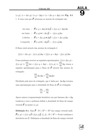 Cálculo III

AULA

(x, y), (x + ∆x, y), (x, y + ∆y) e (x + ∆x, y + ∆y) (ver Fig. 9.1

9

). A taxa com que F atravessa as arestas do retângulo são:

em cima : F (x, y + ∆y) • ∆xj = f2 (x, y + ∆y)∆x
em baixo : F (x, y) • (−∆x)j = −f2 (x, y)∆x
à direita : F (x + ∆x, y) • ∆yi = f1 (x + ∆x, y)∆y
à esquerda : F (x, y) • (−∆y)i = −f1 (x, y)∆y
O ﬂuxo total através das arestas do retângulo é:
(f1 (x + ∆x, y) − f1 (x, y))∆y + (f2 (x, y + ∆y) − f2 (x, y))∆x
Como podemos escrever as seguintes aproximações: f1 (x+∆x, y)−
∂f2
∂f1
∆x e f2 (x, y + ∆y) − f1 (x, y) ≈
∆y temos a
f1 (x, y) ≈
∂x
∂x
seguinte aproximação para o ﬂuxo de F através das arestas do
retângulo:
∂f1
∂f2
∆x∆y +
∆y∆x
∂x
∂y
Dividindo pela área do retângulo, que é dada por: ∆x∆y teremos
uma aproximação para a densidade de ﬂuxo de F no retângulo.
∂f1 ∂f2
+
∂x
∂y
Agora vamos à argumentação heurística em que fazemos ∆x e ∆y
tenderem a zero e podemos deﬁnir a densidade de ﬂuxo do campo
vetorial F no ponto (x, y).
Deﬁnição 9.1. Seja F : D ⊂ R2 → R2 um campo vetorial onde:
F (x, y) = f1 (x, y)i 2 (x, y)j f1 , f2 : D ⊂ R2 → R são contínuas e
i+f
j,
deriváveis em D. Deﬁnimos a densidade de ﬂuxo do campo vetorial

169

 