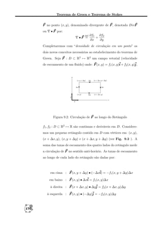 Teorema de Green e Teorema de Stokes
F no ponto (x, y), denominado divergente de F , denotado DivF
ou

• F por:
def

•F =

∂f1 ∂f2
+
∂x
∂y

Completaremos com “densidade de circulação em um ponto” os
dois novos conceitos necessários ao estabelecimento do teorema de
Green. Seja F : D ⊂ R2 → R2 um campo vetorial (velocidade
de escoamento de um ﬂuido) onde: F (x, y) = f1 (x, y)i + f2 (x, y)j
j,

Figura 9.2: Circulação de F ao longo do Retângulo
f1 , f2 : D ⊂ R2 → R são contínuas e deriváveis em D. Consideremos um pequeno retângulo contido em D com vértices em: (x, y),
(x + ∆x, y), (x, y + ∆y) e (x + ∆x, y + ∆y) (ver Fig. 9.2 ). A
soma das taxas de escoamento dos quatro lados do retângulo mede
a circulação de F no sentido anti-horário. As taxas de escoamento
ao longo de cada lado do retângulo são dadas por:

em cima : F (x, y + ∆y) • (−∆xi = −f1 (x, y + ∆y)∆x
i)
em baixo : F (x, y) • ∆xi = f1 (x, y)∆x
à direita : F (x + ∆x, y) • ∆yj = f2 (x + ∆x, y)∆y
à esquerda : F (x, y) • (−∆y)j = −f2 (x, y)∆y

170

 
