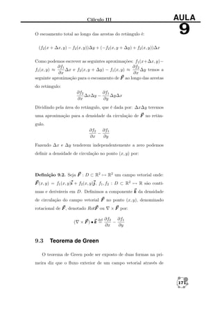 Cálculo III
O escoamento total ao longo das arestas do retângulo é:

AULA

9

(f2 (x + ∆x, y) − f2 (x, y))∆y + (−f2 (x, y + ∆y) + f2 (x, y))∆x
Como podemos escrever as seguintes aproximações: f1 (x+∆x, y)−
∂f1
∂f2
f1 (x, y) ≈
∆x e f2 (x, y + ∆y) − f1 (x, y) ≈
∆y temos a
∂x
∂x
seguinte aproximação para o escoamento de F ao longo das arestas
do retângulo:
∂f1
∂f2
∆x∆y −
∆y∆x
∂x
∂y
Dividindo pela área do retângulo, que é dada por: ∆x∆y teremos
uma aproximação para a densidade da circulação de F no retângulo.
∂f2 ∂f1
−
∂x
∂y
Fazendo ∆x e ∆y tenderem independentemente a zero podemos
deﬁnir a densidade de circulação no ponto (x, y) por:

Deﬁnição 9.2. Seja F : D ⊂ R2 → R2 um campo vetorial onde:
F (x, y) = f1 (x, y)i + f2 (x, y)j f1 , f2 : D ⊂ R2 → R são contíj,
nuas e deriváveis em D. Deﬁnimos a componente k da densidade
de circulação do campo vetorial F no ponto (x, y), denominado
rotacional de F , denotado RotF ou
(

9.3

def

×F)•k =

× F por:

∂f2 ∂f1
−
∂x
∂y

Teorema de Green

O teorema de Green pode ser exposto de duas formas na primeira diz que o ﬂuxo exterior de um campo vetorial através de

171

 