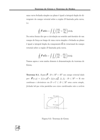 Teorema de Green e Teorema de Stokes
uma curva fechada simples no plano é igual a integral dupla do divergente do campo vetorial sobre a região D limitada pela curva,
i.e.

F •n =
nds
C

D

∂f1 ∂f2
+
∂x
∂y

dxdy

Na outra forma diz que a circulação no sentido anti-horário de um
campo de força ao longo de uma curva simples e fechada no plano
é igual a integral dupla da componente k do rotacional do campo
vetorial sobre a região D limitada pela curva.

F •t =
tds
C

D

∂f2 ∂f1
−
∂x
∂y

dxdy

Vamos agora e sem muita demora à demonstração do teorema de
Green.

Teorema 9.1. Sejam F : D ⊂ R2 → R2 um campo vetorial dado
por: F (x, y) = f1 (x, y)i + f2 (x, y)j f1 , f2 : D ⊂ R2 → R são
j,
contínuas e deriváveis em D e C ⊂ D ⊂ R2 uma curva simple,
fechada tal que retas paralelas aos eixos coordenados não a cortem

Figura 9.3: Teorema de Green

172

 