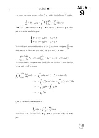 Cálculo III

AULA

em mais que dois pontos e Seja R a região limitada por C então:

9

f1 dx + f2 dy =
C

R

∂f2 ∂f1
−
) dxdy
∂x
∂y

PROVA: Observando a Fig. 9.3 vemos C formada por duas
parte orientadas dadas por:

 C1 : y = g1 (x) a ≤ x ≤ b
 C : y = g (x) b ≥ x ≥ a
2
2
Tomando um ponto arbitrário x ∈ (a, b) podemos integrar

∂f1
em
∂y

relação a y nos limites y = g1 (x) até y = g2 (x). A saber:
g2 (x)
g1 (x)

∂f1
dy = f1 (x, y)
∂y

g2 (x)
g1 (x)

= f1 (x, g2 (x)) − f1 (x, g1 (x))

Podemos então integrar este resultado na variável x nos limites
x = a até x = b e temos:

b
a

g2 (x)
g1 (x)

∂f1
dydx =
∂y

b

(f1 (x, g2 (x)) − f1 (x, g1 (x)))dx
a
a

= −

b

(f1 (x, g2 (x))dx −
b

= −

f1 dx −
C2

= −

f1 (x, g1 (x)))dx
a

f1 dx
C1

f1 dx
C

Que podemos reescrever como:

−

f1 dx =
C

R

∂f1
dxdy
∂y

Por outro lado, observando a Fig. 9.4 a curva C pode ser dada
por:

173

 