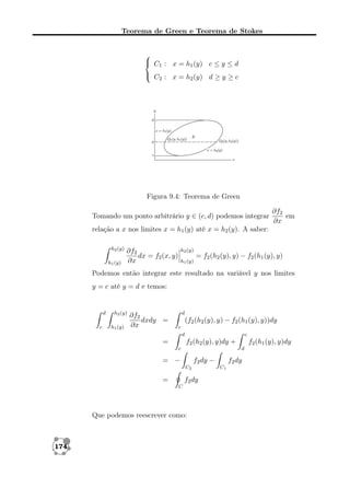 Teorema de Green e Teorema de Stokes


 C1 : x = h1 (y) c ≤ y ≤ d
 C : x = h (y) d ≥ y ≥ c
2
2

Figura 9.4: Teorema de Green
Tomando um ponto arbitrário y ∈ (c, d) podemos integrar

∂f2
em
∂x

relação a x nos limites x = h1 (y) até x = h2 (y). A saber:
h2 (y)
h1 (y)

∂f2
dx = f2 (x, y)
∂x

h2 (y)
h1 (y)

= f2 (h2 (y), y) − f2 (h1 (y), y)

Podemos então integrar este resultado na variável y nos limites
y = c até y = d e temos:

d
c

h2 (y)
h1 (y)

∂f2
dxdy =
∂x

d

(f2 (h2 (y), y) − f2 (h1 (y), y))dy
c
d

=

c

f2 (h2 (y), y)dy +
c

= −

f2 dy −
C2

=

f2 dy
C

Que podemos reescrever como:

174

f2 (h1 (y), y)dy
d

f2 dy
C1

 