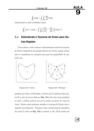 AULA

Cálculo III

f2 dy =
C

R

∂f2
dxdy
∂x

9

Adicionando os dois resultados temos:

f1 dx + f2 dy =
C

9.4

R

∂f2 ∂f1
−
) dxdy
∂x
∂y

Estendendo o Teorema de Green para Outras Regiões

Caros alunos, muito embora a demonstração acima do teorema
de Green comportem um grande número de curvas, muitas outras
não se enquadram na categoria que goza da propriedade de que
toda reta

Figura 9.5: Curva

Figura 9.6: Partição

paralela aos eixos coordenados a cortem em no máximo dois pontos É o caso da curva dada na Fig. 9.5 visto que retas paralelas
ao eixo x podem corta-la em até 4 pontos na parte de cima da
curva. Nestes casos podemos estender o teorema de Green com o
seguinte procedimento: Traçamos retas unindo pontos especíﬁcos
da curva C como na Fig. 9.6 os pontos A, B e D de modo que

175

 
