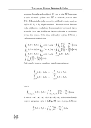 Teorema de Green e Teorema de Stokes
as curvas formadas pela união de C1 com a reta AB bem como
a união da curva C2 com a reta BD e a curva C3 com as retas
DB e BA orientadas todas no sentido anti-horário contornando as
regiões R1 R2 e R3 , respectivamente. As curvas acima descritas
todas satisfazem a condição da demonstração do teorema de Green
acima i.e. toda reta paralela aos eixos coordenados as cortam em
apenas dois pontos. Desta forma aplicando o teorema de Green a
cada uma das curvas temos:

f1 dx + f2 dy +
C1

f1 dx + f2 dy =
AB

f1 dx + f2 dy +
C2

R1

f1 dx + f2 dy =
BD

f1 dx + f2 dy +
C3

R2

f1 dx + f2 dy +
BA

R3

∂f2 ∂f1
−
) dxdy
∂x
∂y
∂f2 ∂f1
−
) dxdy
∂x
∂y

f1 dx + f2 dy =
DB

∂f2 ∂f1
−
) dxdy
∂x
∂y

Adicionando todas as equações e levando em conta que:

f1 dx + f2 dy = −
AB

f1 dx + f2 dy
BA

f1 dx + f2 dy = −
BD

f1 dx + f2 dy,
DB

temos:
f1 dx + f2 dy =
C1 ∪C2 ∪C3

R1 ∪R2 ∪R3

∂f2 ∂f1
−
) dxdy
∂x
∂y

E como C = C1 ∪ C2 ∪ C3 e R = R1 ∪ R2 ∪ R3 podemos ﬁnalmente
escrever que para a curva C da Fig. 9.5 vale o teorema de Green:

f1 dx + f2 dy =
C

176

R

∂f2 ∂f1
−
) dxdy.
∂x
∂y

 