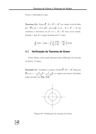 Teorema de Green e Teorema de Stokes
Green e reformula-lo como:

Teorema 9.2. Sejam F : D ⊂ R2 → R2 um campo vetorial dado
por: F (x, y) = f1 (x, y)i + f2 (x, y)j f1 , f2 : D ⊂ R2 → R são
j,
contínuas e deriváveis em D e C ⊂ D ⊂ R2 uma curva simple,
fechada e Seja R a região limitada por C então:

f1 dx + f2 dy =
C

9.5

R

∂f2 ∂f1
−
) dxdy
∂x
∂y

Veriﬁcação do Teorema de Green

Caros alunos, nesta seção faremos uma veriﬁcação do teorema
de Green. A saber:

Exemplo 9.1. Considere a campo vetorial F : R2 → R2 dado por
y
x
F (x, y) = − 2
i+ 2
j e a região com buraco limitadas
2
x +y
x + y2
pelos círculos (ver Fig. 9.9):

Figura 9.9: Veriﬁcação do teorema de Green

178

 