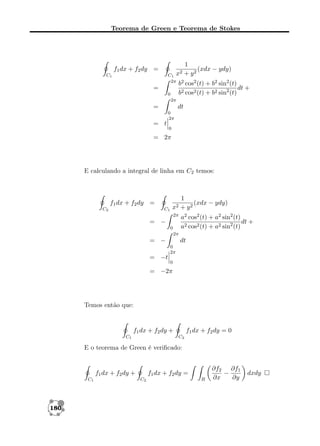 Teorema de Green e Teorema de Stokes

1
(xdx − ydy)
x2 + y 2

f1 dx + f2 dy =

C1
2π

C1

=
0

b2 cos2 (t) + b2 sin2 (t)
dt +
b2 cos2 (t) + b2 sin2 (t)

2π

=

dt
0
2π

= t

0

= 2π

E calculando a integral de linha em C2 temos:

f1 dx + f2 dy =
C2

C1

x2
2π

= −
0

1
(xdx − ydy)
+ y2
a2 cos2 (t) + a2 sin2 (t)
dt +
a2 cos2 (t) + a2 sin2 (t)

2π

= −
= −t

dt
0
2π
0

= −2π

Temos então que:

f1 dx + f2 dy +
C1

f1 dx + f2 dy = 0
C2

E o teorema de Green é veriﬁcado:

f1 dx + f2 dy +
C1

180

f1 dx + f2 dy =
C2

R

∂f2 ∂f1
−
∂x
∂y

dxdy

 