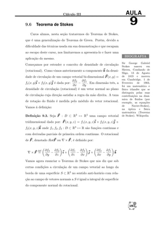AULA

Cálculo III

9.6

9

Teorema de Stokes

Caros alunos, nesta seção trataremos do Teorema de Stokes,
que é uma generalização do Teorema de Green. Porém, devido a
diﬁculdade das técnicas usada em sua demonstração e que escapam
ao escopo deste curso, nos limitaremos a apresenta-lo e fazer uma
BIOGRAFIA

aplicação do mesmo.
Começamos por estender o conceito de densidade de circulação
(rotacional). Como vimos anteriormente a componente k da densidade de circulação de um campo vetorial bi-dimensional F (x, y) =
∂f2 ∂f1
f1 (x, y)i + f2 (x, y)j é dada por:
−
. Em dimensão três, a
∂x
∂y
densidade de circulação (rotacional) é um vetor normal ao plano
de circulação cuja direção satisfaz a regra da mão direita. A taxa
de rotação do ﬂuido é medida pelo módulo do vetor rotacional.
Vamos à deﬁnição:
Deﬁnição 9.3. Seja F : D ⊂ R3 → R3 uma campo vetorial

Sir George Gabriel
Stokes
nasceu
em
Skreen, Condando de
Sligo, 13 de Agosto
de 1819 e morreu
em Cambridge, 1 de
Fevereiro de 1903,
foi um matemático e
físico irlandês que se
distinguiu pelas suas
contribuições na dinâmica de ﬂuidos (por
exemplo, as equações
de
Navier-Stokes),
na óptica e física
matemática (Teorema
de Stokes). Wikipedia

tridimensional dado por: F (x, y, z) = f1 (x, y, z)i + f2 (x, y, z)j +
f3 (x, y, z)k onde f1 , f2 , f3 : D ⊂ R3 → R são funções contínuas e
com derivadas parciais de primeira ordem contínuas. O rotacional
de F , denotado RotF ou
def

×F =

∂f3 ∂f2
−
∂y
∂z

× F , é deﬁnido por:

i+

∂f1 ∂f3
−
∂z
∂x

j+

∂f2 ∂f1
−
∂x
∂y

k

Vamos agora enunciar o Teorema de Stokes que nos diz que sob
certas condições a circulação de um campo vetorial ao longo da
borda de uma superfície S ⊂ R3 no sentido anti-horário com relação ao campo de vetores normais a S é igual a integral de superfície
do componente normal do rotacional.

181

 