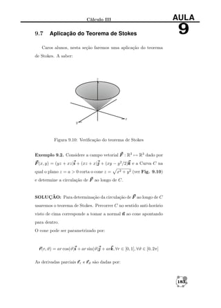 AULA

Cálculo III

9.7

Aplicação do Teorema de Stokes

9

Caros alunos, nesta seção faremos uma aplicação do teorema
de Stokes. A saber:

Figura 9.10: Veriﬁcação do teorema de Stokes
Exemplo 9.2. Considere a campo vetorial F : R3 → R3 dado por
F (x, y) = (yz + xz)i + (xz + x)j + (xy − y 2 /2)k e a Curva C na
qual o plano z = a > 0 corta o cone z =

x2 + y 2 (ver Fig. 9.10)

e determine a circulação de F ao longo de C.

SOLUÇÃO: Para determinação da circulação de F ao longo de C
usaremos o teorema de Stokes. Percorrer C no sentido anti-horário
visto de cima corresponde a tomar a normal n ao cone apontando
para dentro.
O cone pode ser parametrizado por:

r ϑ) = ar cos(ϑ)i + ar sin(ϑ)j + ark ∀r ∈ [0, 1], ∀ϑ ∈ [0, 2π]
r(r,
k,
As derivadas parciais r r e r ϑ são dadas por:

183

 