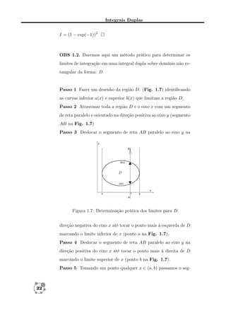 Integrais Duplas
I = (1 − exp(−1))2

OBS 1.2. Daremos aqui um método prático para determinar os
limites de integração em uma integral dupla sobre domínio não retangular da forma: D.

Passo 1 Fazer um desenho da região D. (Fig. 1.7) identiﬁcando
as curvas inferior a(x) e superior b(x) que limitam a região D.
Passo 2 Atravessar toda a região D e o eixo x com um segmento
de reta paralelo e orientado na direção positiva ao eixo y (segmento
AB na Fig. 1.7)
Passo 3 Deslocar o segmento de reta AB paralelo ao eixo y na

Figura 1.7: Determinação prática dos limites para D
direção negativa do eixo x até tocar o ponto mais à esquerda de D
marcando o limite inferior de x (ponto a na Fig. 1.7).
Passo 4 Deslocar o segmento de reta AB paralelo ao eixo y na
direção positiva do eixo x até tocar o ponto mais à direita de D
marcando o limite superior de x (ponto b na Fig. 1.7).
Passo 5 Tomando um ponto qualquer x ∈ (a, b) passamos o seg-

22

 